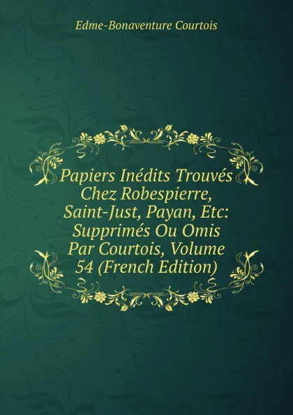 Обложка книги Papiers Inedits Trouves Chez Robespierre, Saint-Just, Payan, Etc: Supprimes Ou Omis Par Courtois, Volume 54 (French Edition), Edme-Bonaventure Courtois