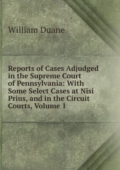 Обложка книги Reports of Cases Adjudged in the Supreme Court of Pennsylvania: With Some Select Cases at Nisi Prius, and in the Circuit Courts, Volume 1, William Duane