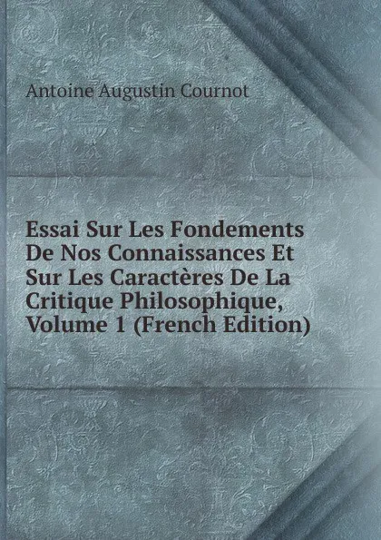 Обложка книги Essai Sur Les Fondements De Nos Connaissances Et Sur Les Caracteres De La Critique Philosophique, Volume 1 (French Edition), Antoine Augustin Cournot