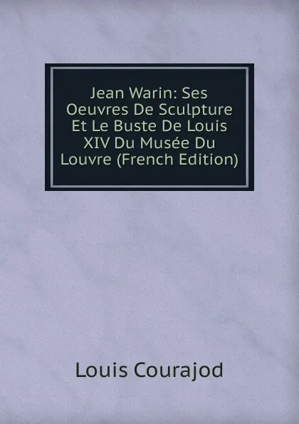 Обложка книги Jean Warin: Ses Oeuvres De Sculpture Et Le Buste De Louis XIV Du Musee Du Louvre (French Edition), Louis Courajod