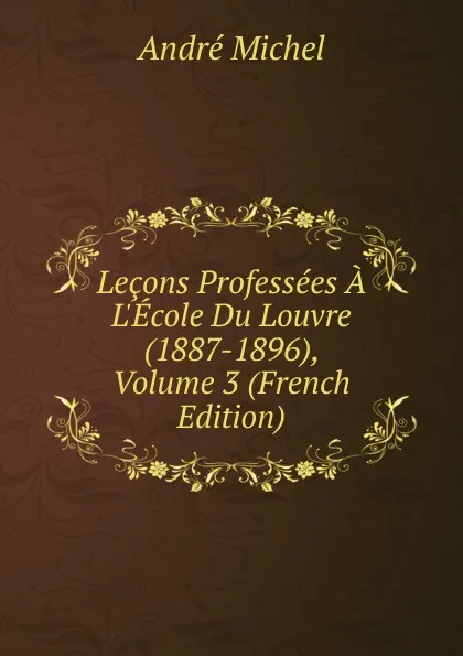 Обложка книги Lecons Professees A L.Ecole Du Louvre (1887-1896), Volume 3 (French Edition), André Michel