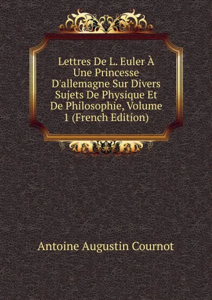 Обложка книги Lettres De L. Euler A Une Princesse D.allemagne Sur Divers Sujets De Physique Et De Philosophie, Volume 1 (French Edition), Antoine Augustin Cournot