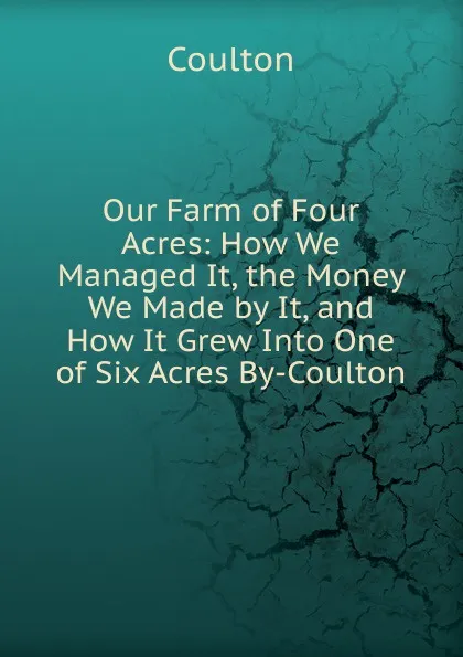 Обложка книги Our Farm of Four Acres: How We Managed It, the Money We Made by It, and How It Grew Into One of Six Acres By-Coulton., Coulton