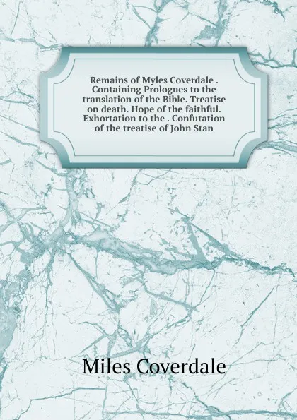 Обложка книги Remains of Myles Coverdale . Containing Prologues to the translation of the Bible. Treatise on death. Hope of the faithful. Exhortation to the . Confutation of the treatise of John Stan, Miles Coverdale