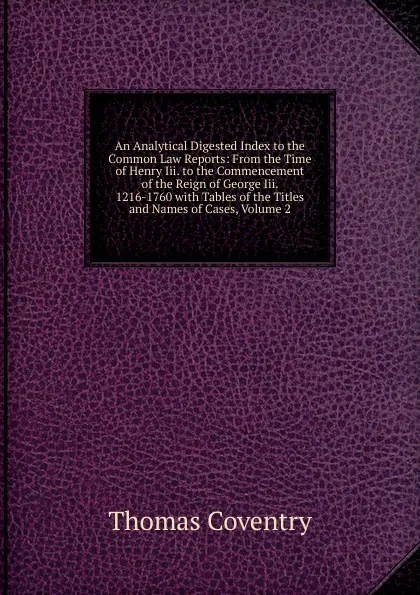 Обложка книги An Analytical Digested Index to the Common Law Reports: From the Time of Henry Iii. to the Commencement of the Reign of George Iii. 1216-1760 with Tables of the Titles and Names of Cases, Volume 2, Thomas Coventry