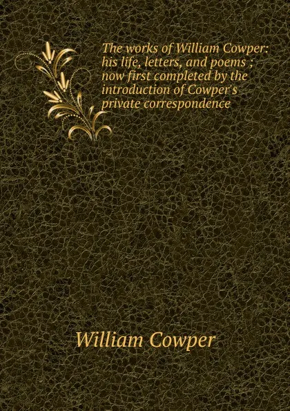 Обложка книги The works of William Cowper: his life, letters, and poems ; now first completed by the introduction of Cowper.s private correspondence, Cowper William