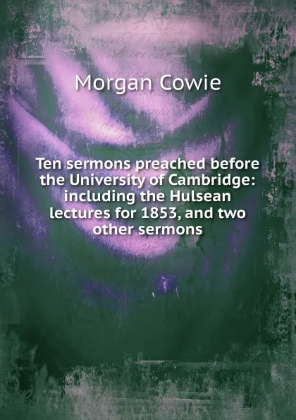 Обложка книги Ten sermons preached before the University of Cambridge: including the Hulsean lectures for 1853, and two other sermons, Morgan Cowie