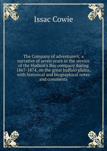 Обложка книги The Company of adventurers; a narrative of seven years in the service of the Hudson.s Bay company during 1867-1874, on the great buffalo plains, with historical and biographical notes and comments, Issac Cowie