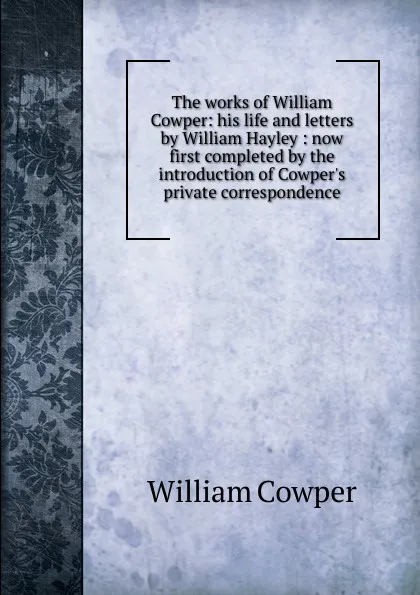 Обложка книги The works of William Cowper: his life and letters by William Hayley : now first completed by the introduction of Cowper.s private correspondence, Cowper William