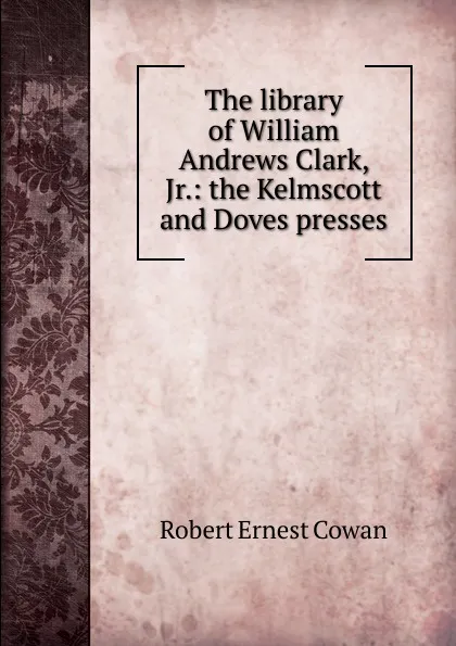 Обложка книги The library of William Andrews Clark, Jr.: the Kelmscott and Doves presses, Robert Ernest Cowan