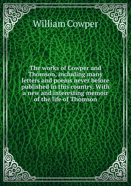 Обложка книги The works of Cowper and Thomson, including many letters and poems never before published in this country. With a new and interesting memoir of the life of Thomson, Cowper William