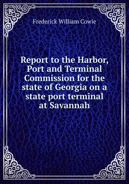 Обложка книги Report to the Harbor, Port and Terminal Commission for the state of Georgia on a state port terminal at Savannah, Frederick William Cowie