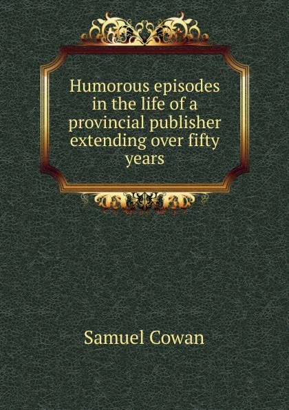 Обложка книги Humorous episodes in the life of a provincial publisher extending over fifty years, Samuel Cowan