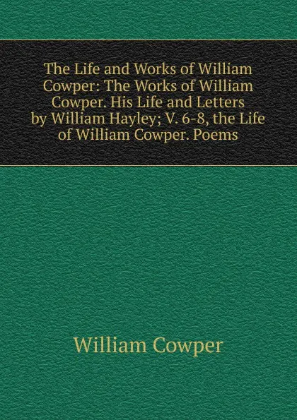 Обложка книги The Life and Works of William Cowper: The Works of William Cowper. His Life and Letters by William Hayley; V. 6-8, the Life of William Cowper. Poems, Cowper William