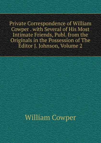 Обложка книги Private Correspondence of William Cowper . with Several of His Most Intimate Friends, Publ. from the Originals in the Possession of The Editor J. Johnson, Volume 2, Cowper William