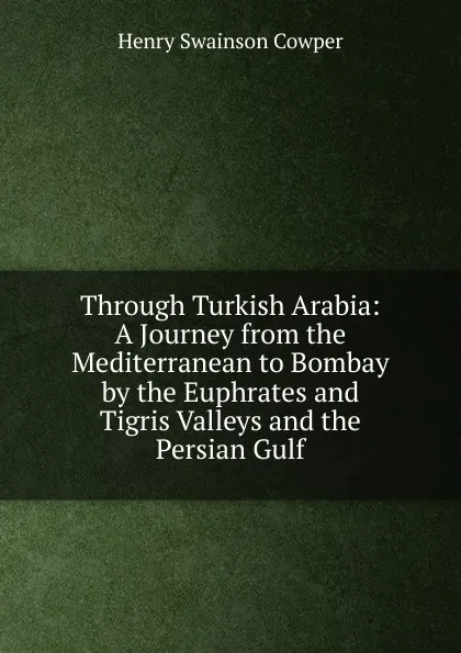 Обложка книги Through Turkish Arabia: A Journey from the Mediterranean to Bombay by the Euphrates and Tigris Valleys and the Persian Gulf, Henry Swainson Cowper