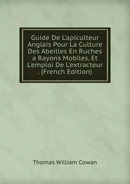 Обложка книги Guide De L.apiculteur Anglais Pour La Culture Des Abeilles En Ruches a Rayons Mobiles, Et L.emploi De L.extracteur . (French Edition), Thomas William Cowan