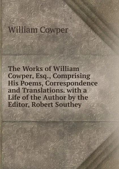 Обложка книги The Works of William Cowper, Esq., Comprising His Poems, Correspondence and Translations. with a Life of the Author by the Editor, Robert Southey ., Cowper William