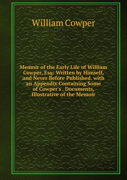 Обложка книги Memoir of the Early Life of William Cowper, Esq: Written by Himself, and Never Before Published. with an Appendix Containing Some of Cowper.s . Documents, Illustrative of the Memoir, Cowper William