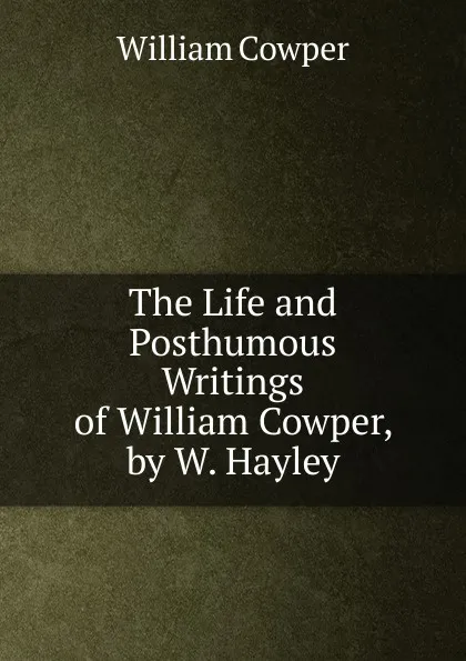 Обложка книги The Life and Posthumous Writings of William Cowper, by W. Hayley, Cowper William