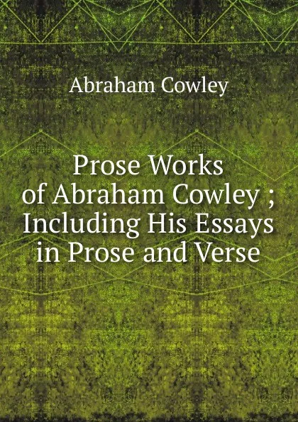 Обложка книги Prose Works of Abraham Cowley ; Including His Essays in Prose and Verse, Abraham Cowley