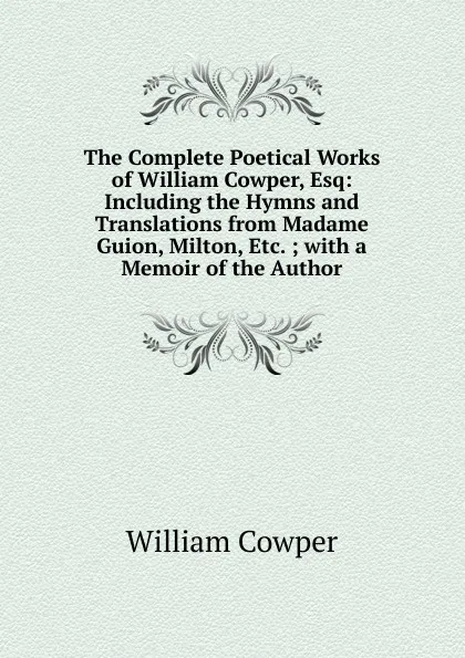 Обложка книги The Complete Poetical Works of William Cowper, Esq: Including the Hymns and Translations from Madame Guion, Milton, Etc. ; with a Memoir of the Author, Cowper William