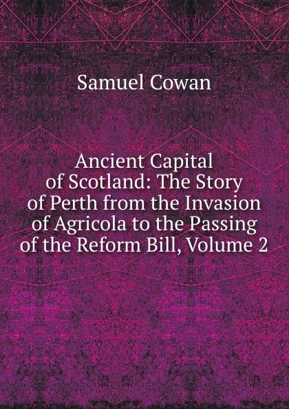 Обложка книги Ancient Capital of Scotland: The Story of Perth from the Invasion of Agricola to the Passing of the Reform Bill, Volume 2, Samuel Cowan