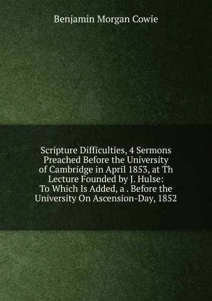 Обложка книги Scripture Difficulties, 4 Sermons Preached Before the University of Cambridge in April 1853, at Th Lecture Founded by J. Hulse: To Which Is Added, a . Before the University On Ascension-Day, 1852, Benjamin Morgan Cowie
