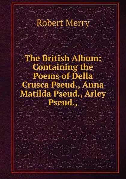 Обложка книги The British Album: Containing the Poems of Della Crusca Pseud., Anna Matilda Pseud., Arley Pseud.,., Robert Merry