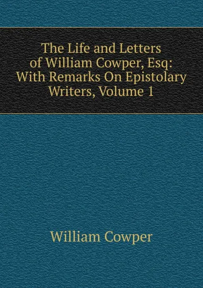 Обложка книги The Life and Letters of William Cowper, Esq: With Remarks On Epistolary Writers, Volume 1, Cowper William