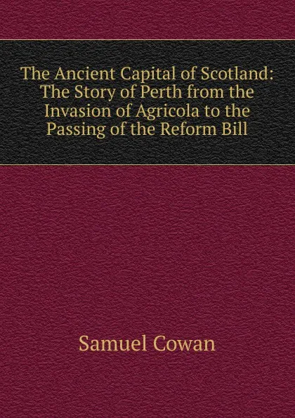 Обложка книги The Ancient Capital of Scotland: The Story of Perth from the Invasion of Agricola to the Passing of the Reform Bill, Samuel Cowan