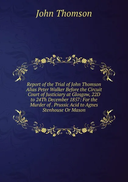 Обложка книги Report of the Trial of John Thomson Alias Peter Walker Before the Circuit Court of Justiciary at Glosgow, 22D to 24Th December 1857: For the Murder of . Prussic Acid to Agnes Stenhouse Or Mason, John Thomson