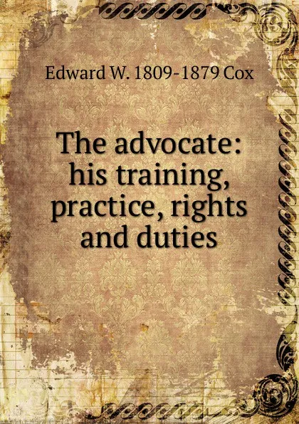 Обложка книги The advocate: his training, practice, rights and duties, Edward W. 1809-1879 Cox