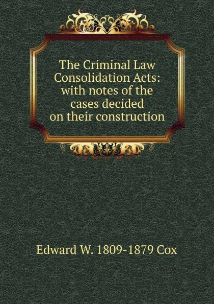 Обложка книги The Criminal Law Consolidation Acts: with notes of the cases decided on their construction, Edward W. 1809-1879 Cox