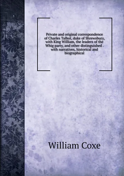 Обложка книги Private and original correspondence of Charles Talbot, duke of Shrewsbury, with King William, the leaders of the Whig party, and other distinguished . with narratives, historical and biographical, William Coxe