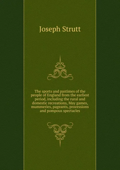 Обложка книги The sports and pastimes of the people of England from the earliest period, including the rural and domestic recreations, May games, mummeries, pageants, processions and pompous spectacles, Joseph Strutt