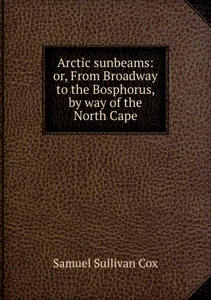 Обложка книги Arctic sunbeams: or, From Broadway to the Bosphorus, by way of the North Cape, Samuel Sullivan Cox