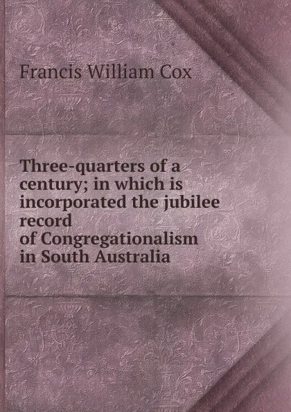 Обложка книги Three-quarters of a century; in which is incorporated the jubilee record of Congregationalism in South Australia, Francis William Cox