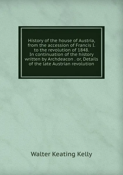 Обложка книги History of the house of Austria, from the accession of Francis I. to the revolution of 1848. In continuation of the history written by Archdeacon . or, Details of the late Austrian revolution, Walter Keating Kelly