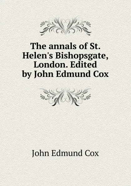 Обложка книги The annals of St. Helen.s Bishopsgate, London. Edited by John Edmund Cox, John Edmund Cox