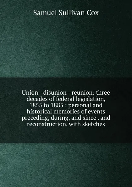 Обложка книги Union--disunion--reunion: three decades of federal legislation, 1855 to 1885 : personal and historical memories of events preceding, during, and since . and reconstruction, with sketches, Samuel Sullivan Cox