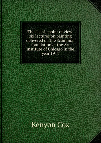 Обложка книги The classic point of view; six lectures on painting delivered on the Scammon foundation at the Art institute of Chicago in the year 1911, Kenyon Cox