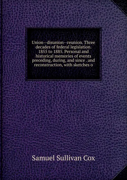 Обложка книги Union--disunion--reunion. Three decades of federal legislation. 1855 to 1885. Personal and historical memories of events preceding, during, and since . and reconstruction, with sketches o, Samuel Sullivan Cox