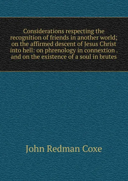 Обложка книги Considerations respecting the recognition of friends in another world; on the affirmed descent of Jesus Christ into hell: on phrenology in connextion . and on the existence of a soul in brutes, John Redman Coxe