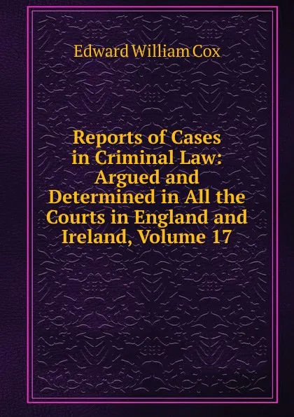 Обложка книги Reports of Cases in Criminal Law: Argued and Determined in All the Courts in England and Ireland, Volume 17, Edward William Cox