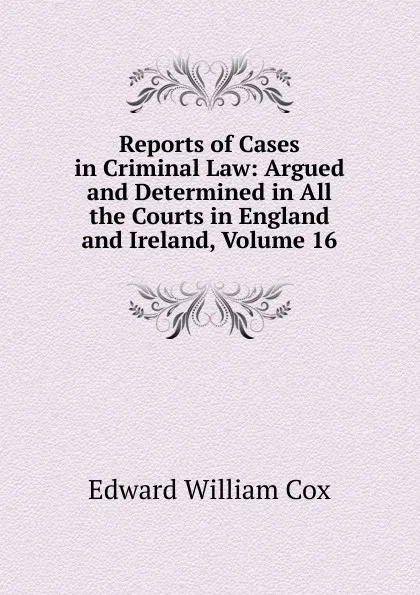 Обложка книги Reports of Cases in Criminal Law: Argued and Determined in All the Courts in England and Ireland, Volume 16, Edward William Cox