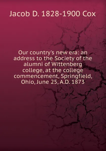 Обложка книги Our country.s new era: an address to the Society of the alumni of Wittenberg college, at the college commencement, Springfield, Ohio, June 25, A.D. 1873, Jacob D. 1828-1900 Cox