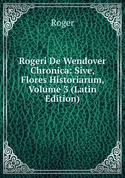 Обложка книги Rogeri De Wendover Chronica: Sive, Flores Historiarum, Volume 3 (Latin Edition), Roger