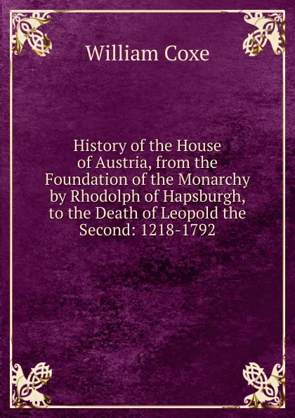 Обложка книги History of the House of Austria, from the Foundation of the Monarchy by Rhodolph of Hapsburgh, to the Death of Leopold the Second: 1218-1792, William Coxe