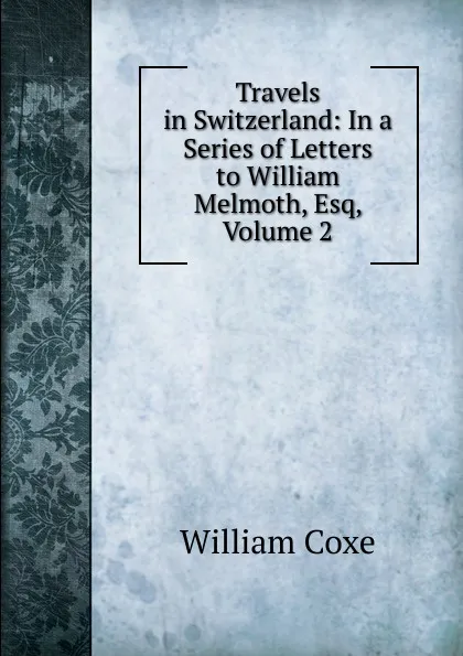 Обложка книги Travels in Switzerland: In a Series of Letters to William Melmoth, Esq, Volume 2, William Coxe